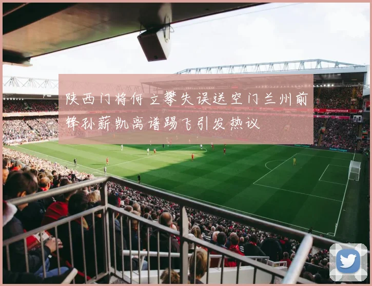 陕西门将何立攀失误送空门兰州前锋孙薪凯离谱踢飞引发热议