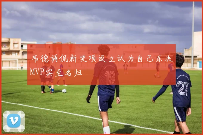 韦德调侃新奖项设立认为自己东决MVP实至名归