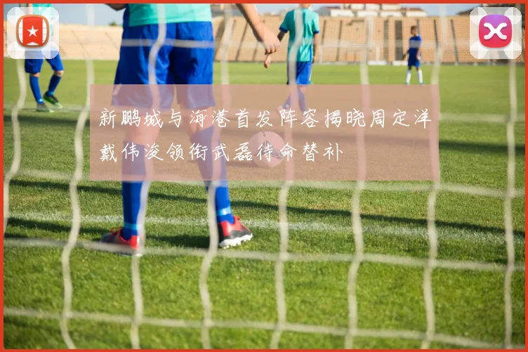 新鹏城与海港首发阵容揭晓周定洋戴伟浚领衔武磊待命替补