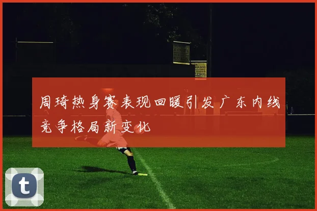 周琦热身赛表现回暖引发广东内线竞争格局新变化