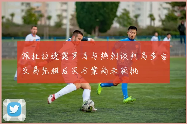 佩杜拉透露罗马与热刺谈判乌多吉交易先租后买方案尚未获批