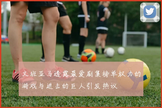 文班亚马透露最爱剧集榜单权力的游戏与进击的巨人引发热议