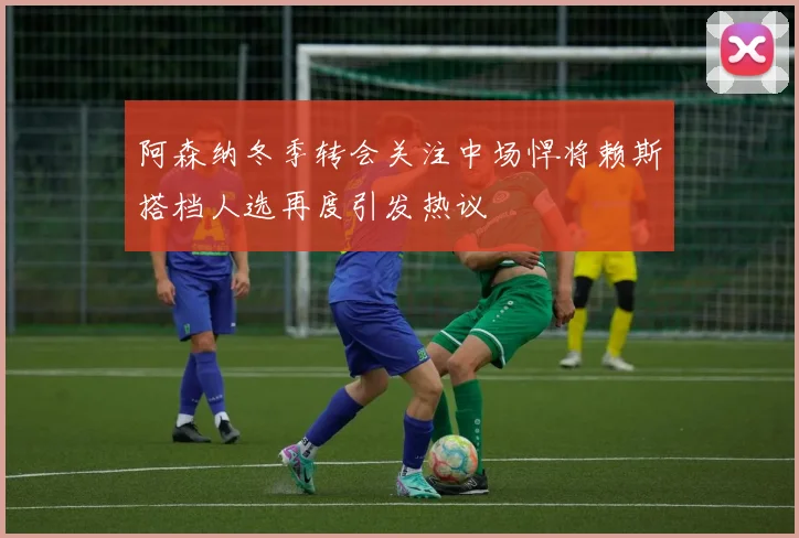 阿森纳冬季转会关注中场悍将赖斯搭档人选再度引发热议