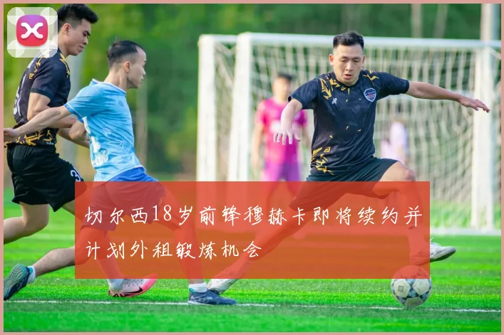 切尔西18岁前锋穆赫卡即将续约并计划外租锻炼机会