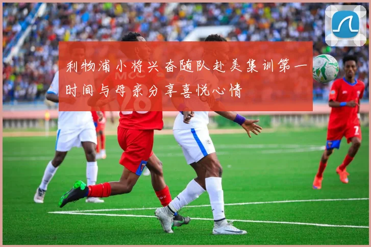 利物浦小将兴奋随队赴美集训第一时间与母亲分享喜悦心情