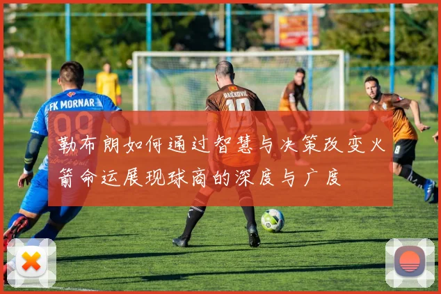 勒布朗如何通过智慧与决策改变火箭命运展现球商的深度与广度