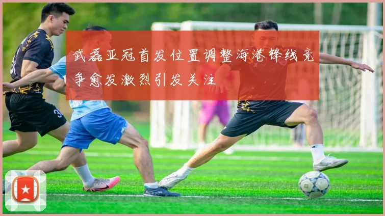 武磊亚冠首发位置调整海港锋线竞争愈发激烈引发关注