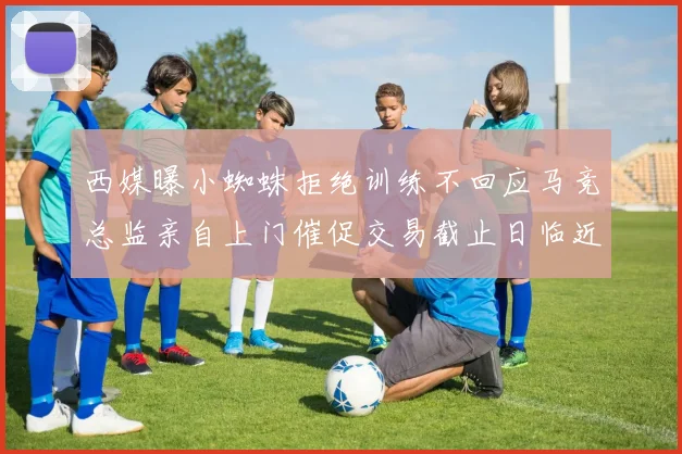 西媒曝小蜘蛛拒绝训练不回应马竞总监亲自上门催促交易截止日临近