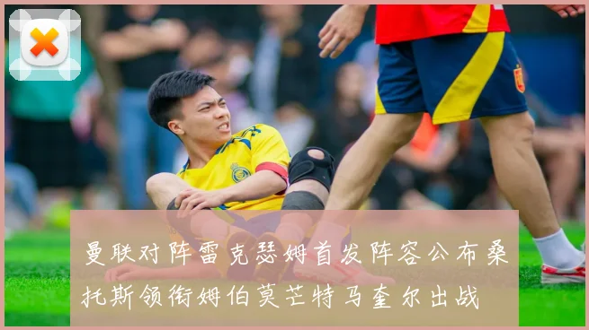 曼联对阵雷克瑟姆首发阵容公布桑托斯领衔姆伯莫芒特马奎尔出战
